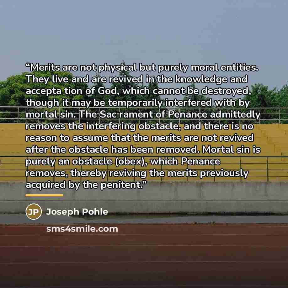 “Merits are not physical but purely moral entities. They live and are revived in the knowledge and accepta tion of God, which cannot be destroyed, though it may be temporarily interfered with by mortal sin. The Sac rament of Penance admittedly removes the interfering obstacle, and there is no…” quote by Joseph Pohle