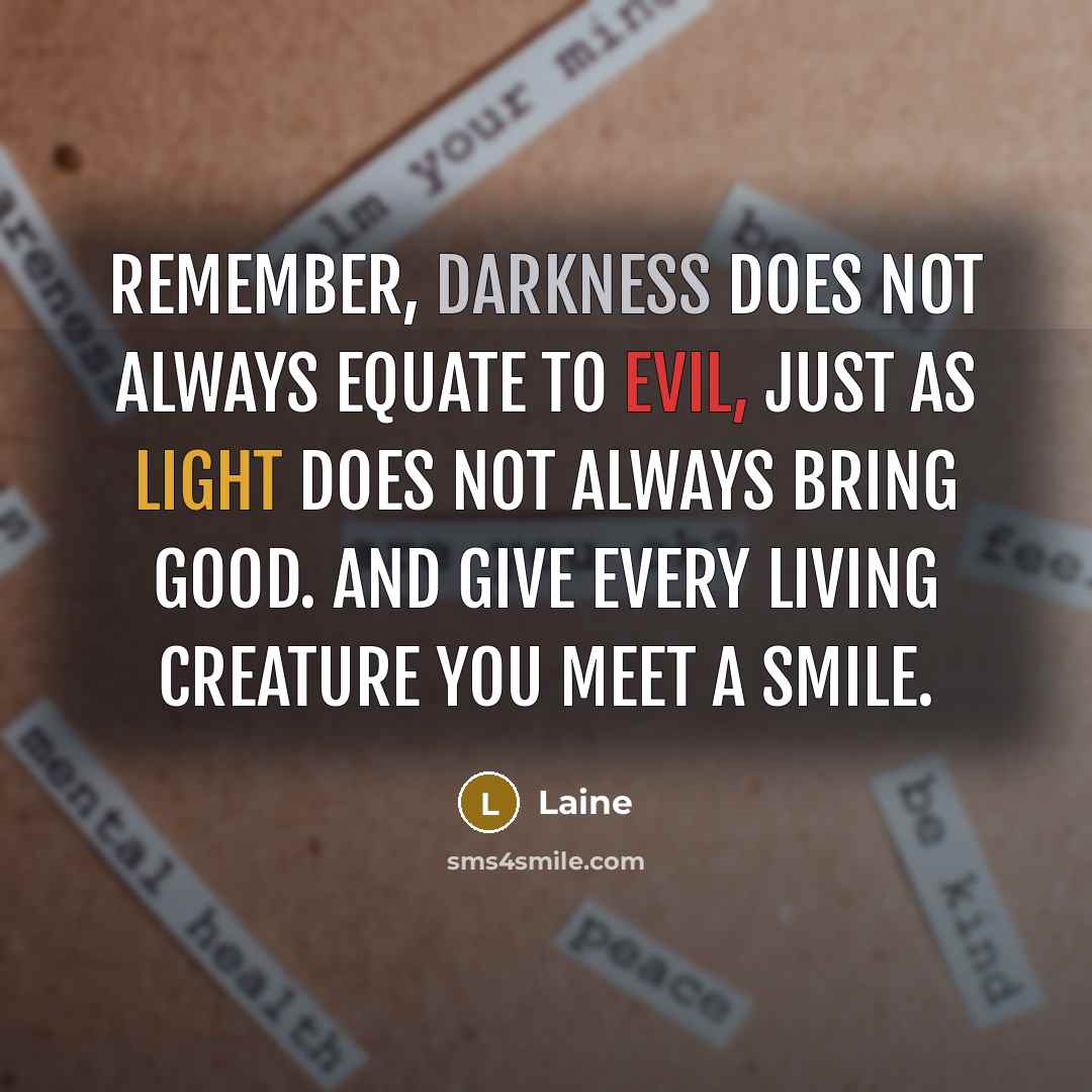 “Remember, darkness does not always equate to evil, just as light does not always bring good. and give every living creature you meet a smile.” quote by Laine