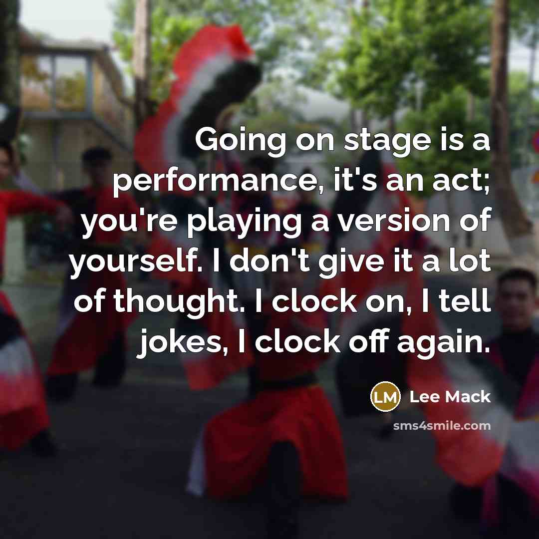 “Going on stage is a performance, it's an act; you're playing a version of yourself. I don't give it a lot of thought. I clock on, I tell jokes, I clock off again.” quote by Lee Mack