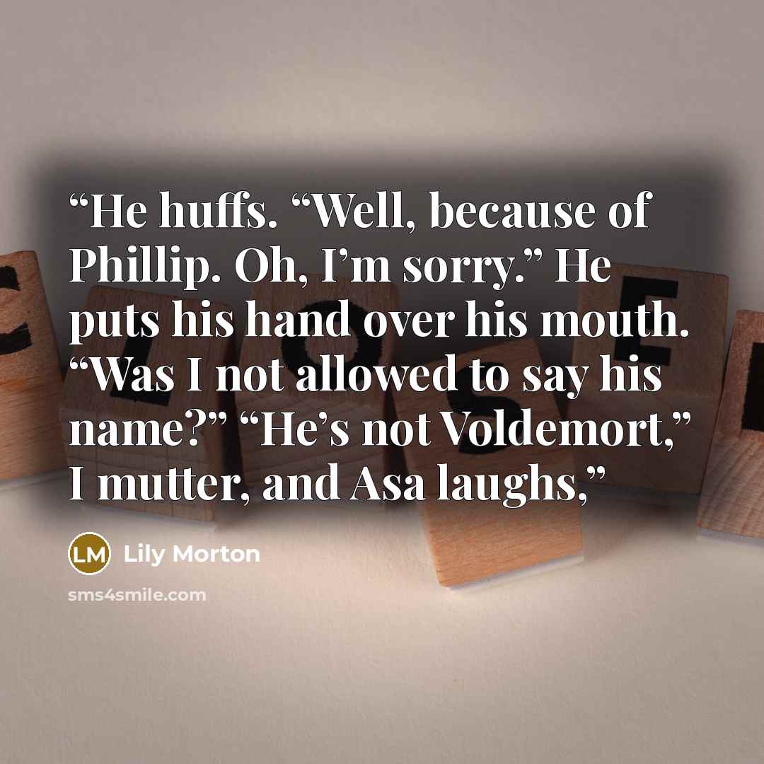 “He huffs. “Well, because of Phillip. Oh, I’m sorry.” He puts his hand over his mouth. “Was I not allowed to say his name?” “He’s not Voldemort,” I mutter, and Asa laughs,” quote by Lily Morton