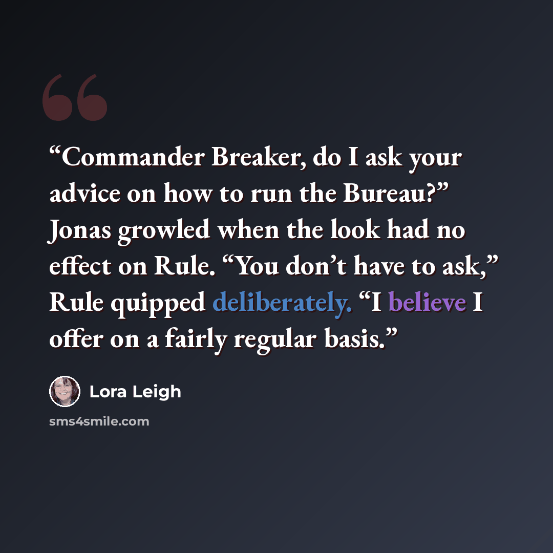 “Commander Breaker, do I ask your advice on how to run the Bureau?” Jonas growled when the look had no effect on Rule. “You don’t have to ask,” Rule quipped deliberately. “I believe I offer on a fairly regular basis.” quote by Lora Leigh
