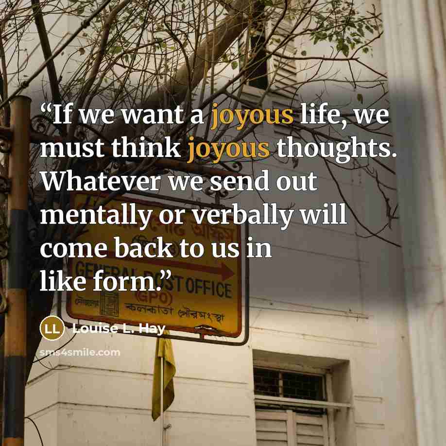 “If we want a joyous life, we must think joyous thoughts. Whatever we send out mentally or verbally will come back to us in like form.” quote by Louise L. Hay