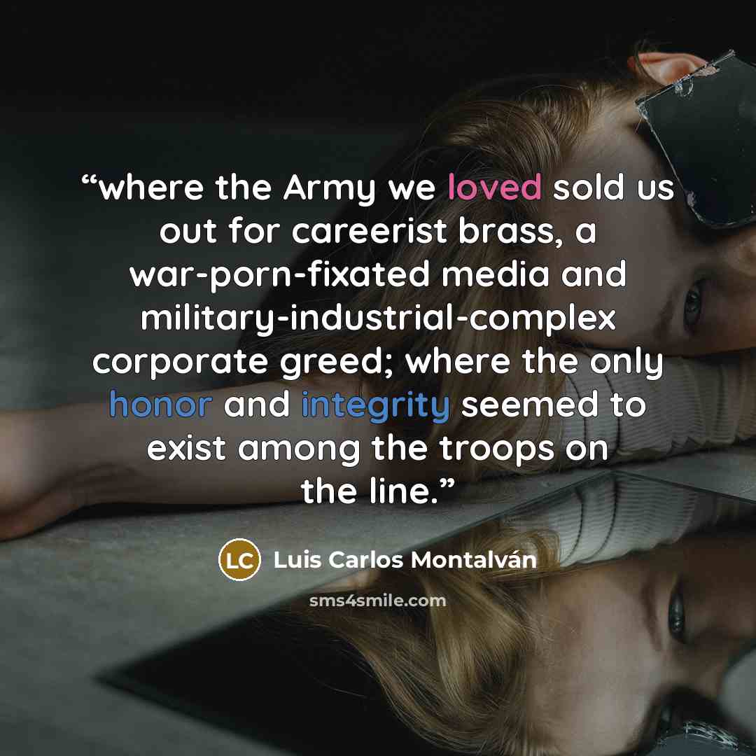 “where the Army we loved sold us out for careerist brass, a war-porn-fixated media and military-industrial-complex corporate greed; where the only honor and integrity seemed to exist among the troops on the line.” quote by Luis Carlos Montalván