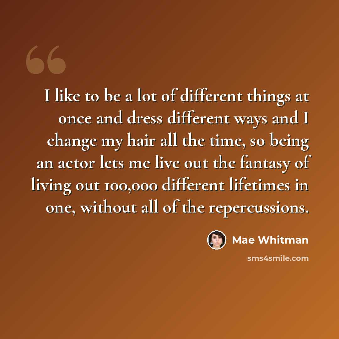 “I like to be a lot of different things at once and dress different ways and I change my hair all the time, so being an actor lets me live out the fantasy of living out 100,000 different lifetimes in one, without all of the repercussions.” quote by Mae Whitman