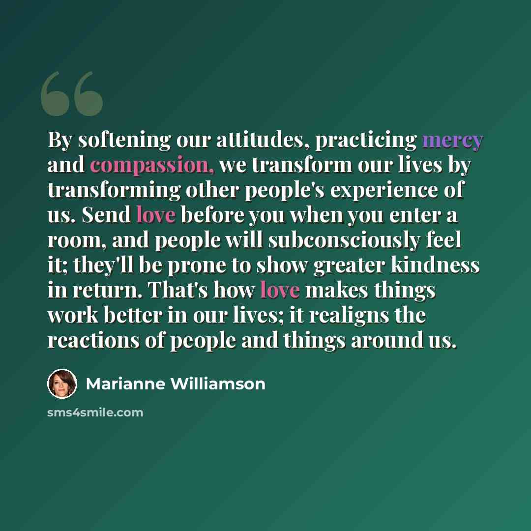 “By softening our attitudes, practicing mercy and compassion, we transform our lives by transforming other people's experience of us. Send love before you when you enter a room, and people will subconsciously feel it; they'll be prone to show greater kindness in return. That's how love makes things…” quote by Marianne Williamson