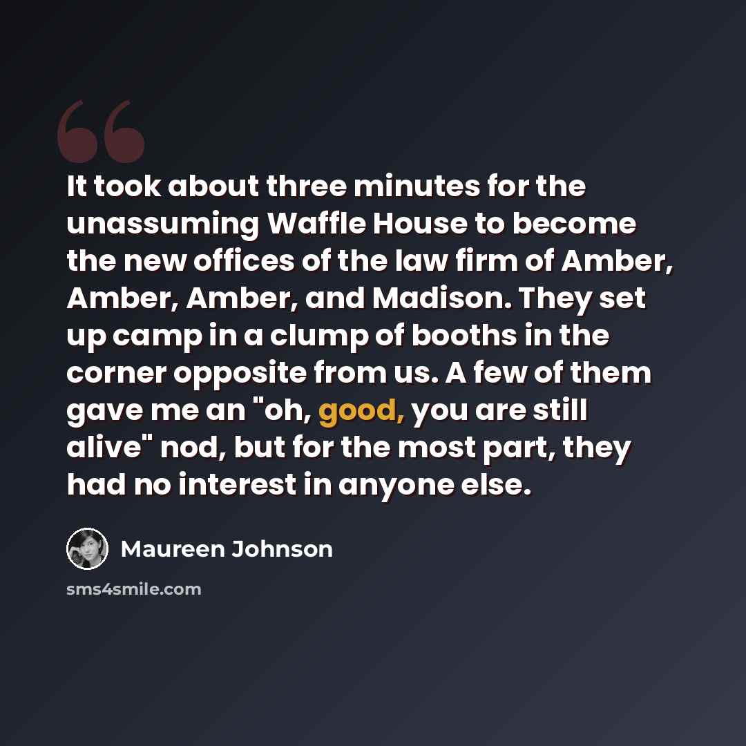“It took about three minutes for the unassuming Waffle House to become the new offices of the law firm of Amber, Amber, Amber, and Madison. They set up camp in a clump of booths in the corner opposite from us. A few of them gave me an "oh, good, you are still alive" nod, but for the most part, they…” quote by Maureen Johnson