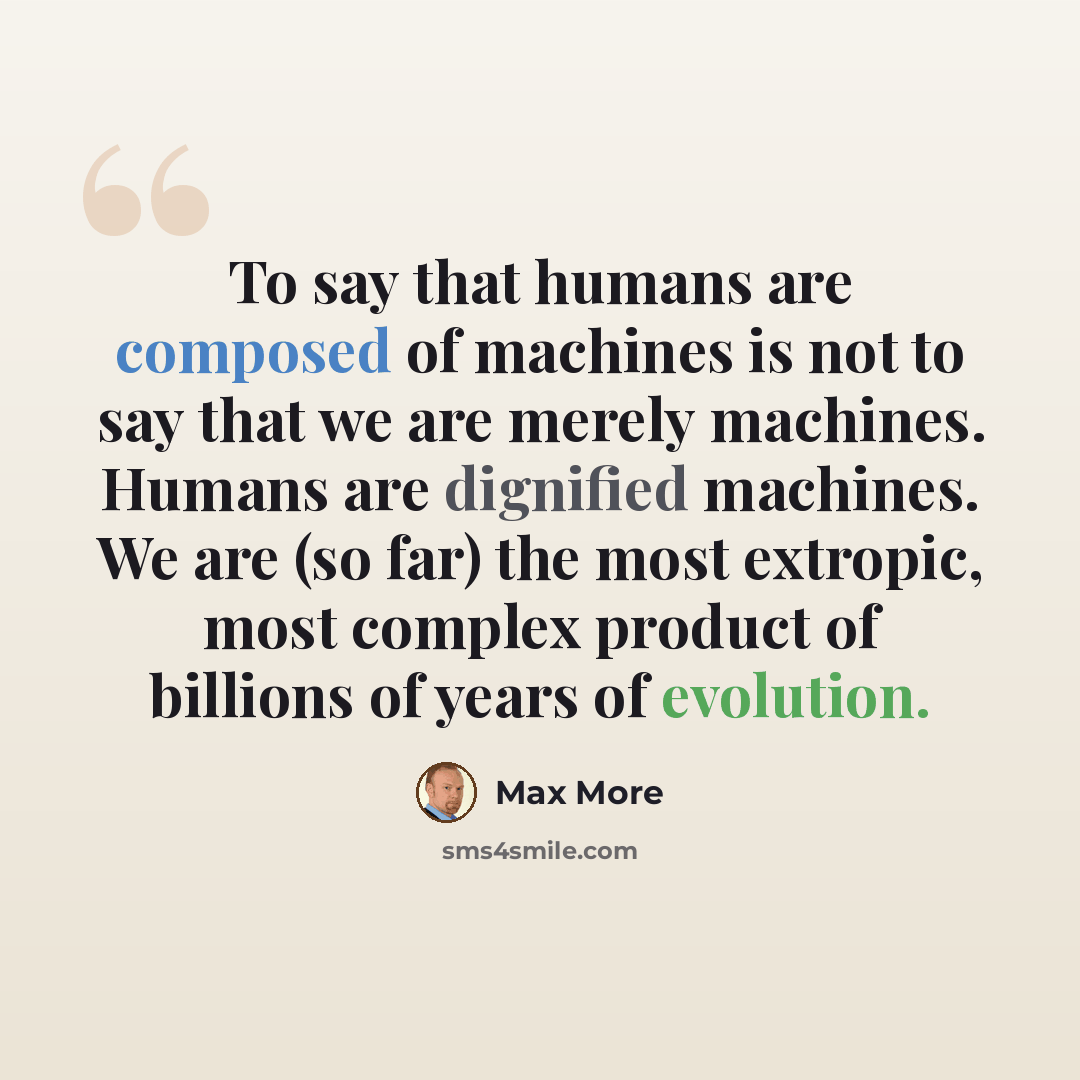 “To say that humans are composed of machines is not to say that we are merely machines. Humans are dignified machines. We are (so far) the most extropic, most complex product of billions of years of evolution.” quote by Max More