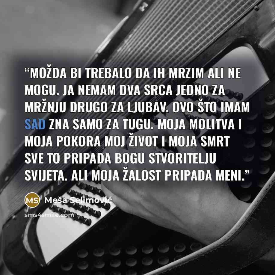 “Možda bi trebalo da ih mrzim ali ne mogu. Ja nemam dva srca jedno za mržnju drugo za ljubav. Ovo što imam sad zna samo za tugu. Moja molitva i moja pokora moj život i moja smrt sve to pripada Bogu stvoritelju svijeta. Ali moja žalost pripada meni.” quote by Meša Selimović