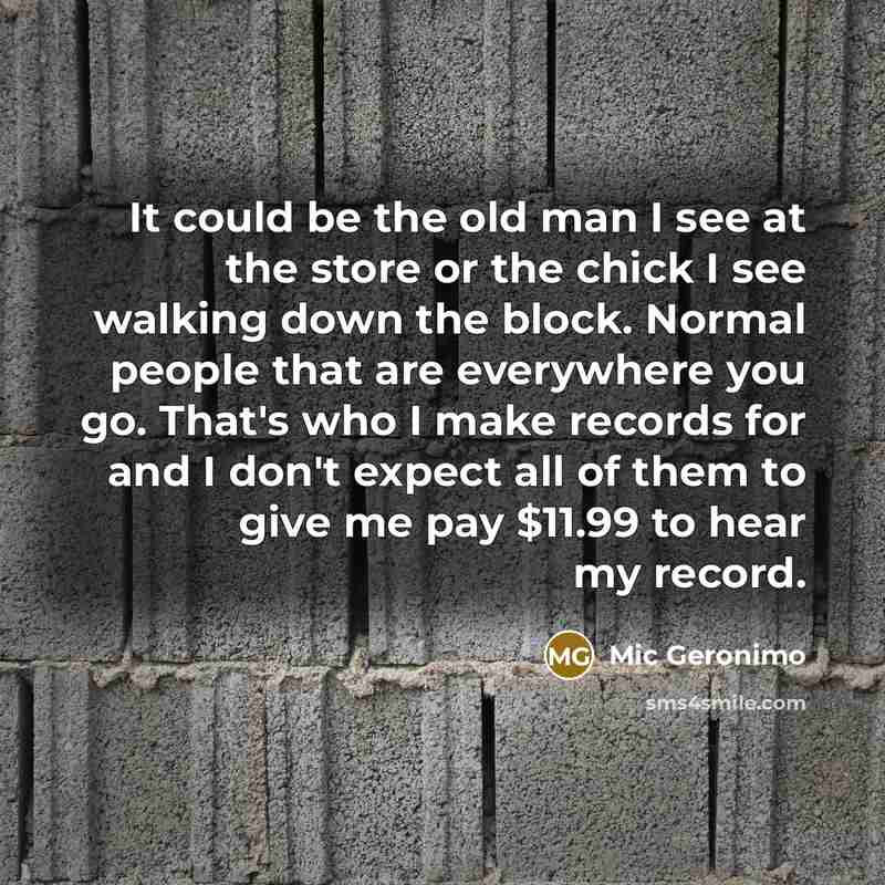 “It could be the old man I see at the store or the chick I see walking down the block. Normal people that are everywhere you go. That's who I make records for and I don't expect all of them to give me pay $11.99 to hear my record.” quote by Mic Geronimo