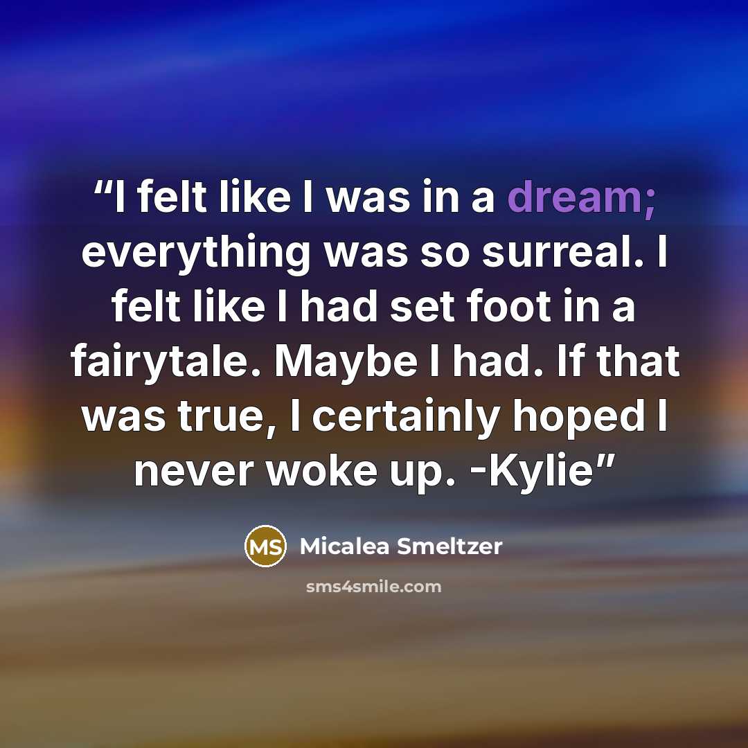“I felt like I was in a dream; everything was so surreal. I felt like I had set foot in a fairytale. Maybe I had. If that was true, I certainly hoped I never woke up. -Kylie” quote by Micalea Smeltzer