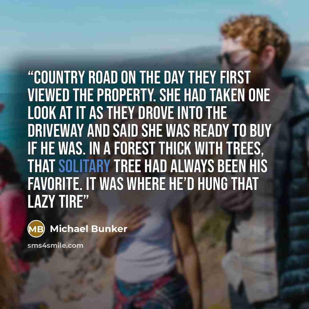 “country road on the day they first viewed the property. She had taken one look at it as they drove into the driveway and said she was ready to buy if he was. In a forest thick with trees, that solitary tree had always been his favorite. It was where he’d hung that lazy tire” quote by Michael Bunker