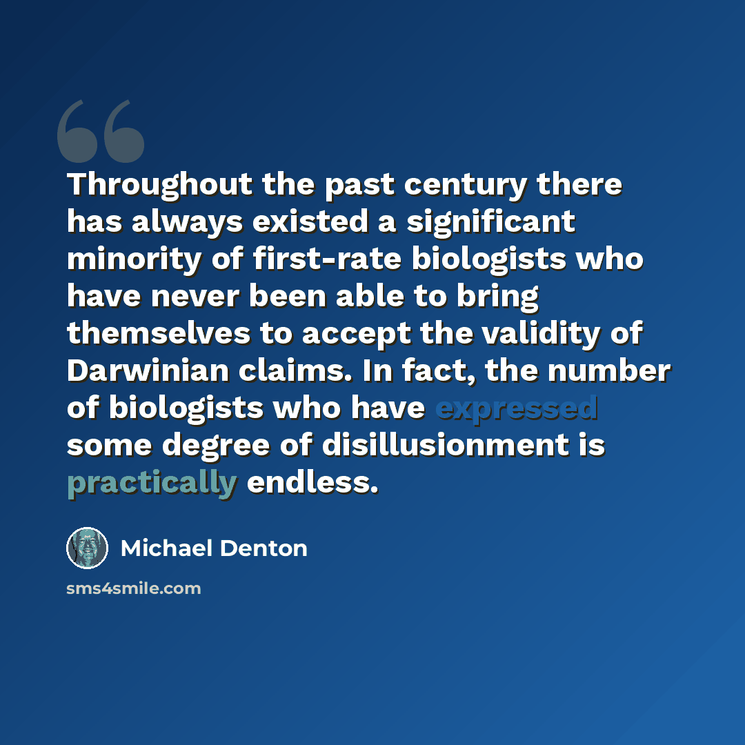 “Throughout the past century there has always existed a significant minority of first-rate biologists who have never been able to bring themselves to accept the validity of Darwinian claims. In fact, the number of biologists who have expressed some degree of disillusionment is practically endless.” quote by Michael Denton