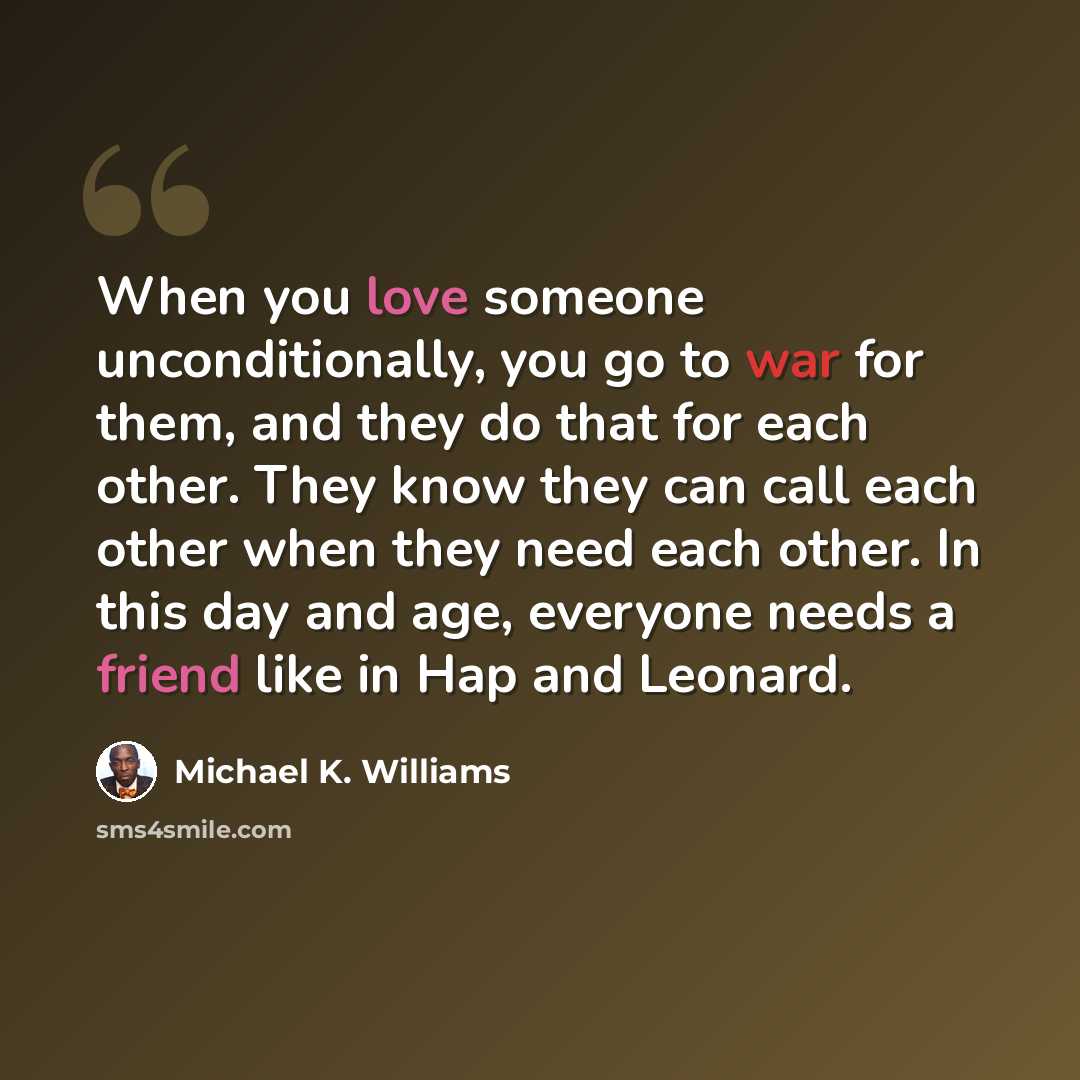 “When you love someone unconditionally, you go to war for them, and they do that for each other. They know they can call each other when they need each other. In this day and age, everyone needs a friend like in Hap and Leonard.” quote by Michael K. Williams