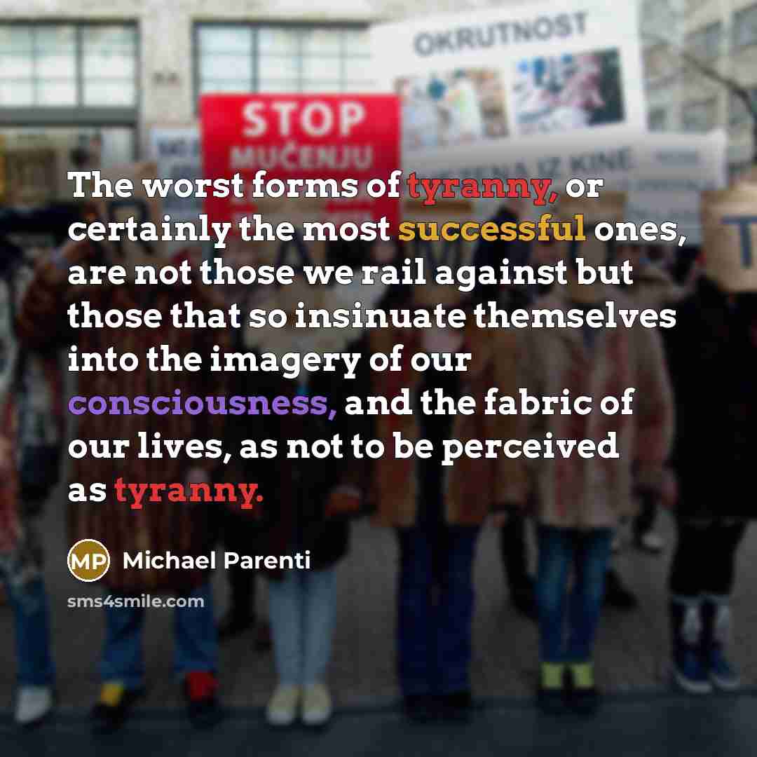 “The worst forms of tyranny, or certainly the most successful ones, are not those we rail against but those that so insinuate themselves into the imagery of our consciousness, and the fabric of our lives, as not to be perceived as tyranny.” quote by Michael Parenti