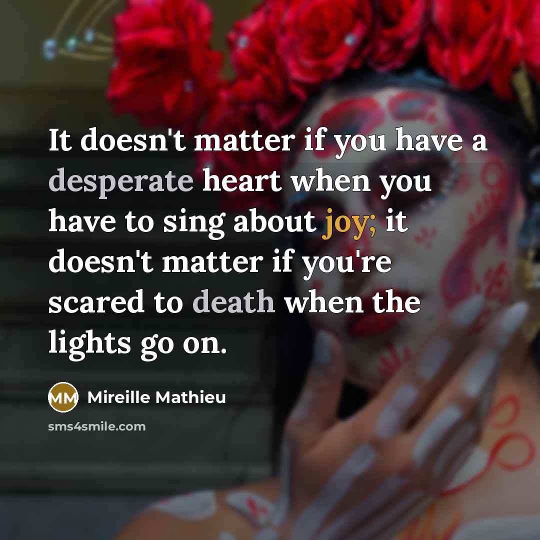 “It doesn't matter if you have a desperate heart when you have to sing about joy; it doesn't matter if you're scared to death when the lights go on.” quote by Mireille Mathieu