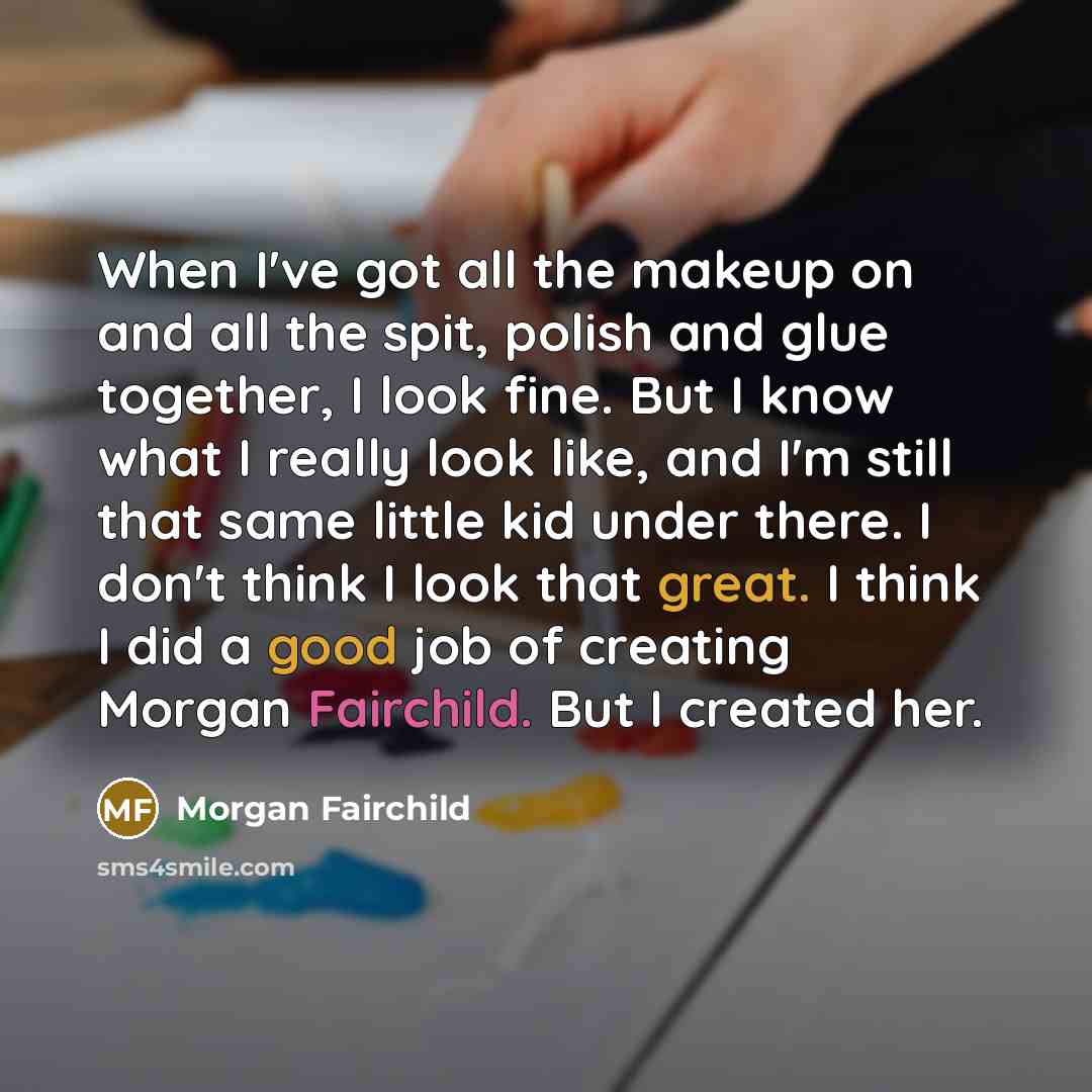 “When I've got all the makeup on and all the spit, polish and glue together, I look fine. But I know what I really look like, and I'm still that same little kid under there. I don't think I look that great. I think I did a good job of creating Morgan Fairchild. But I created her.” quote by Morgan Fairchild