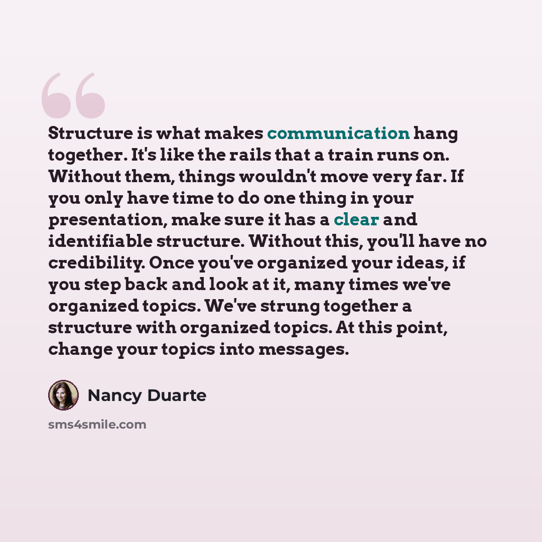“Structure is what makes communication hang together. It's like the rails that a train runs on. Without them, things wouldn't move very far. If you only have time to do one thing in your presentation, make sure it has a clear and identifiable structure. Without this, you'll have no credibility…” quote by Nancy Duarte