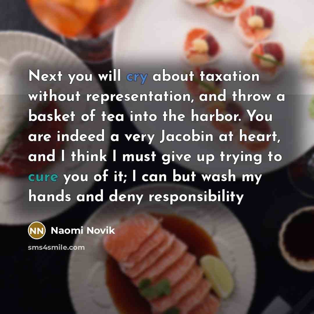 “Next you will cry about taxation without representation, and throw a basket of tea into the harbor. You are indeed a very Jacobin at heart, and I think I must give up trying to cure you of it; I can but wash my hands and deny responsibility” quote by Naomi Novik
