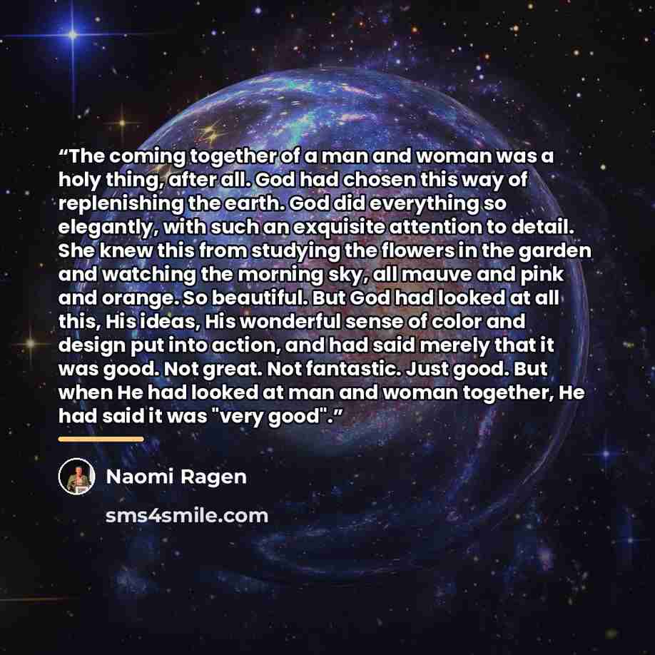 “The coming together of a man and woman was a holy thing, after all. God had chosen this way of replenishing the earth. God did everything so elegantly, with such an exquisite attention to detail. She knew this from studying the flowers in the garden and watching the morning sky, all mauve and pink…” quote by Naomi Ragen
