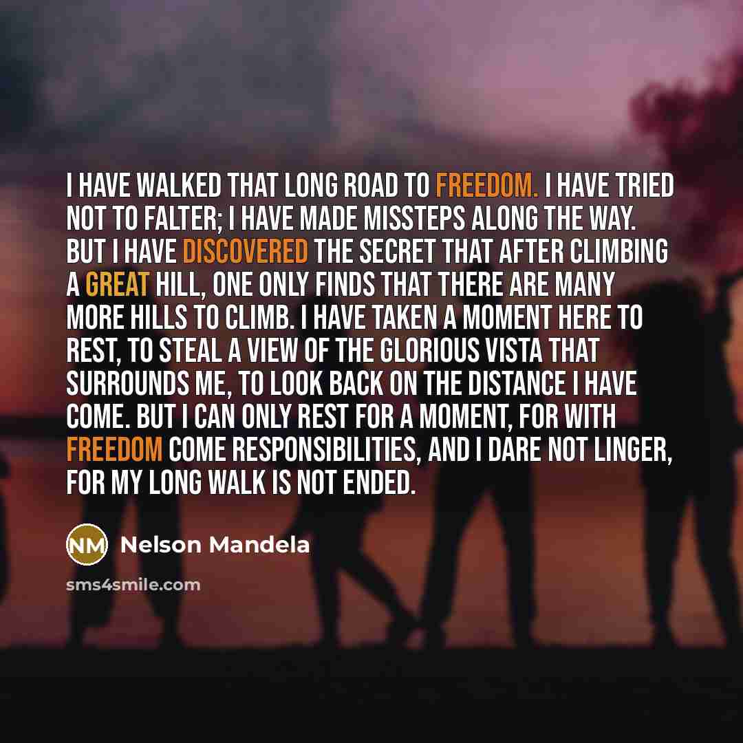 “I have walked that long road to freedom. I have tried not to falter; I have made missteps along the way. But I have discovered the secret that after climbing a great hill, one only finds that there are many more hills to climb. I have taken a moment here to rest, to steal a view of the glorious…” quote by Nelson Mandela