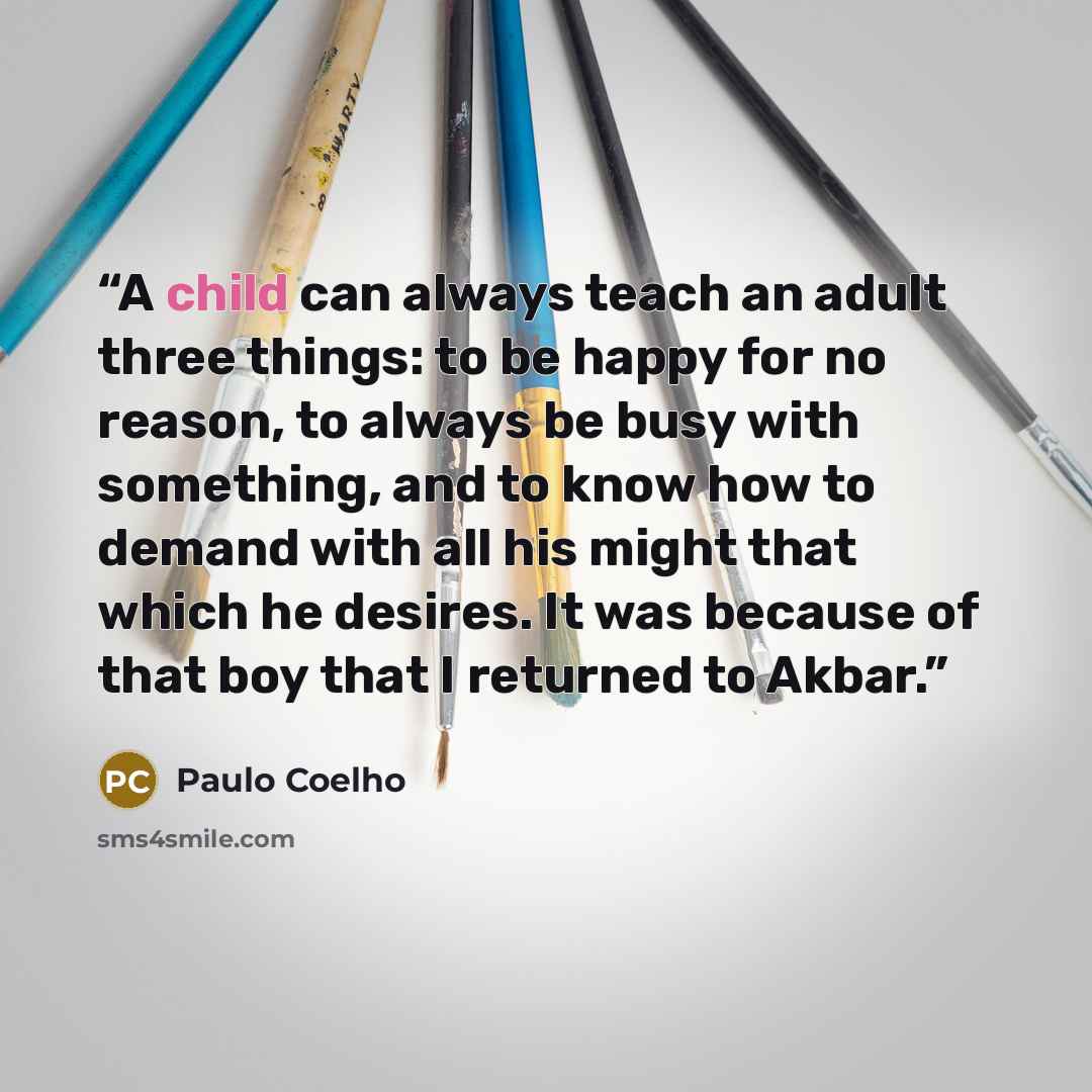 “A child can always teach an adult three things: to be happy for no reason, to always be busy with something, and to know how to demand with all his might that which he desires. It was because of that boy that I returned to Akbar.” quote by Paulo Coelho
