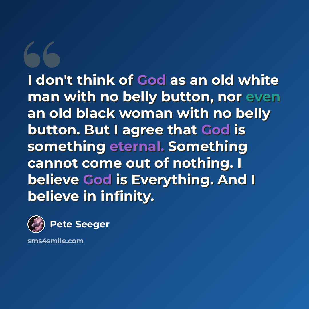 “I don't think of God as an old white man with no belly button, nor even an old black woman with no belly button. But I agree that God is something eternal. Something cannot come out of nothing. I believe God is Everything. And I believe in infinity.” quote by Pete Seeger