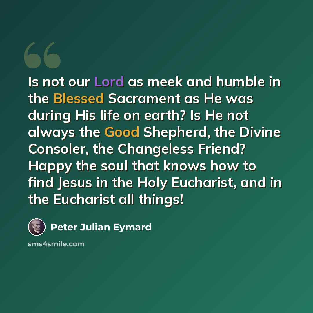 “Is not our Lord as meek and humble in the Blessed Sacrament as He was during His life on earth? Is He not always the Good Shepherd, the Divine Consoler, the Changeless Friend? Happy the soul that knows how to find Jesus in the Holy Eucharist, and in the Eucharist all things!” quote by Peter Julian Eymard