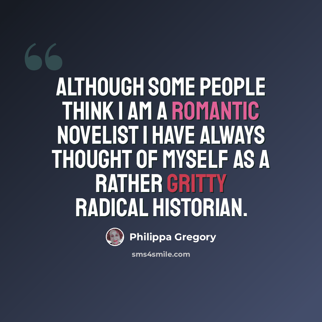 “Although some people think I am a romantic novelist I have always thought of myself as a rather gritty radical historian.” quote by Philippa Gregory