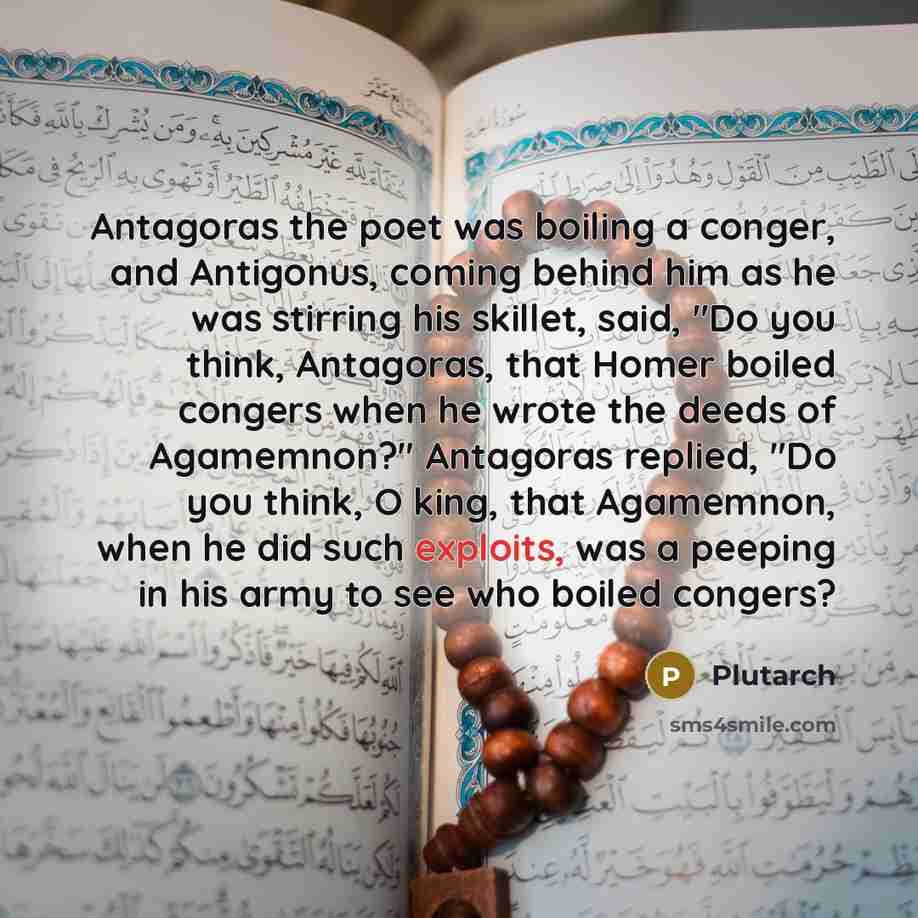 “Antagoras the poet was boiling a conger, and Antigonus, coming behind him as he was stirring his skillet, said, "Do you think, Antagoras, that Homer boiled congers when he wrote the deeds of Agamemnon?" Antagoras replied, "Do you think, O king, that Agamemnon, when he did such exploits, was a…” quote by Plutarch