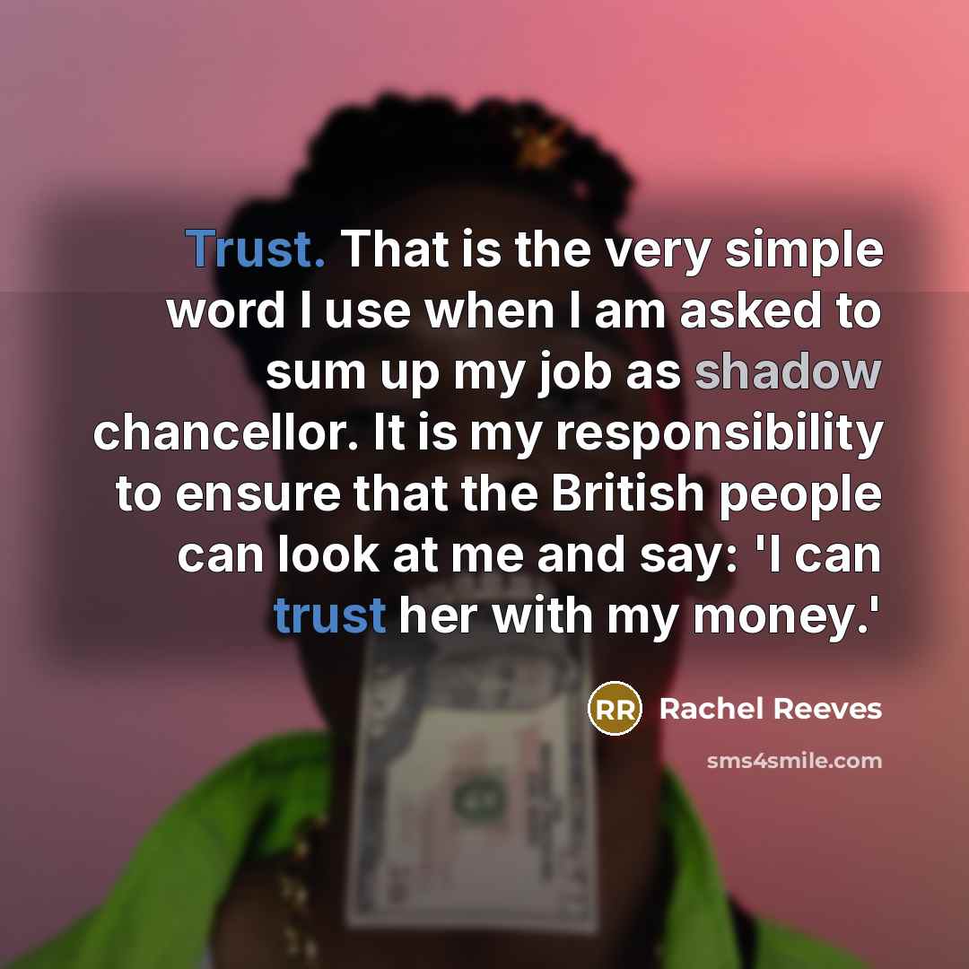 “Trust. That is the very simple word I use when I am asked to sum up my job as shadow chancellor. It is my responsibility to ensure that the British people can look at me and say: 'I can trust her with my money.'” quote by Rachel Reeves