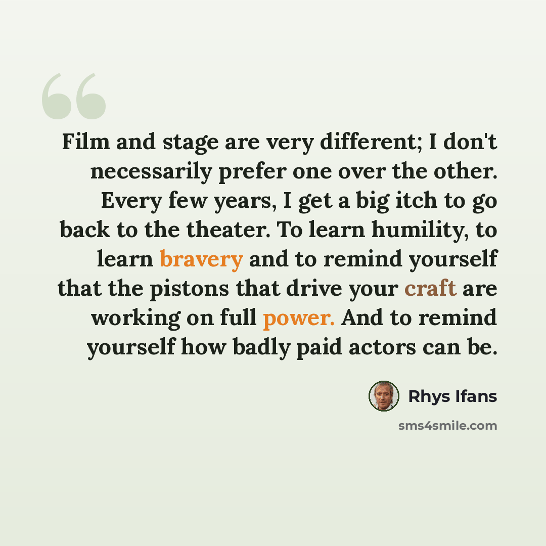 “Film and stage are very different; I don't necessarily prefer one over the other. Every few years, I get a big itch to go back to the theater. To learn humility, to learn bravery and to remind yourself that the pistons that drive your craft are working on full power. And to remind yourself how…” quote by Rhys Ifans