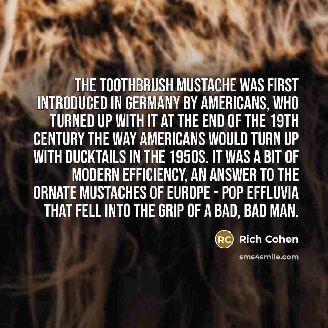 “The Toothbrush mustache was first introduced in Germany by Americans, who turned up with it at the end of the 19th century the way Americans would turn up with ducktails in the 1950s. It was a bit of modern efficiency, an answer to the ornate mustaches of Europe - pop effluvia that fell into the…” quote by Rich Cohen