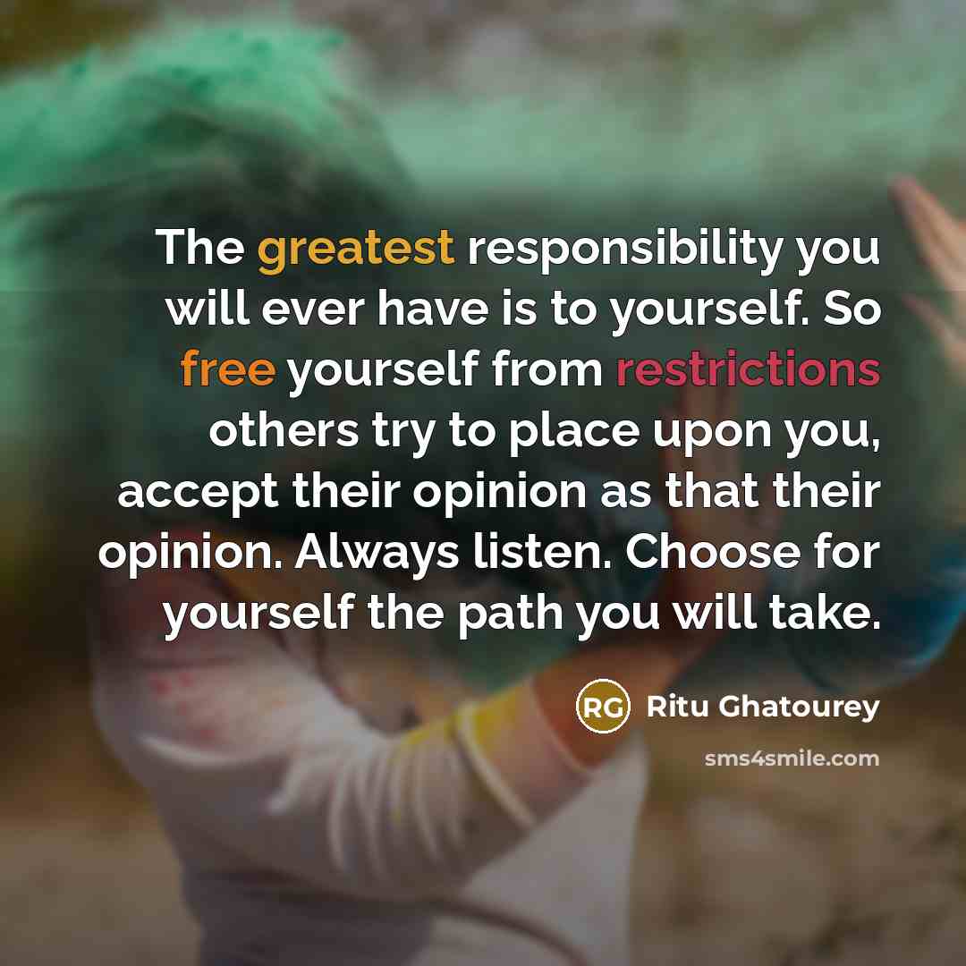 “The greatest responsibility you will ever have is to yourself. So free yourself from restrictions others try to place upon you, accept their opinion as that their opinion. Always listen. Choose for yourself the path you will take.” quote by Ritu Ghatourey