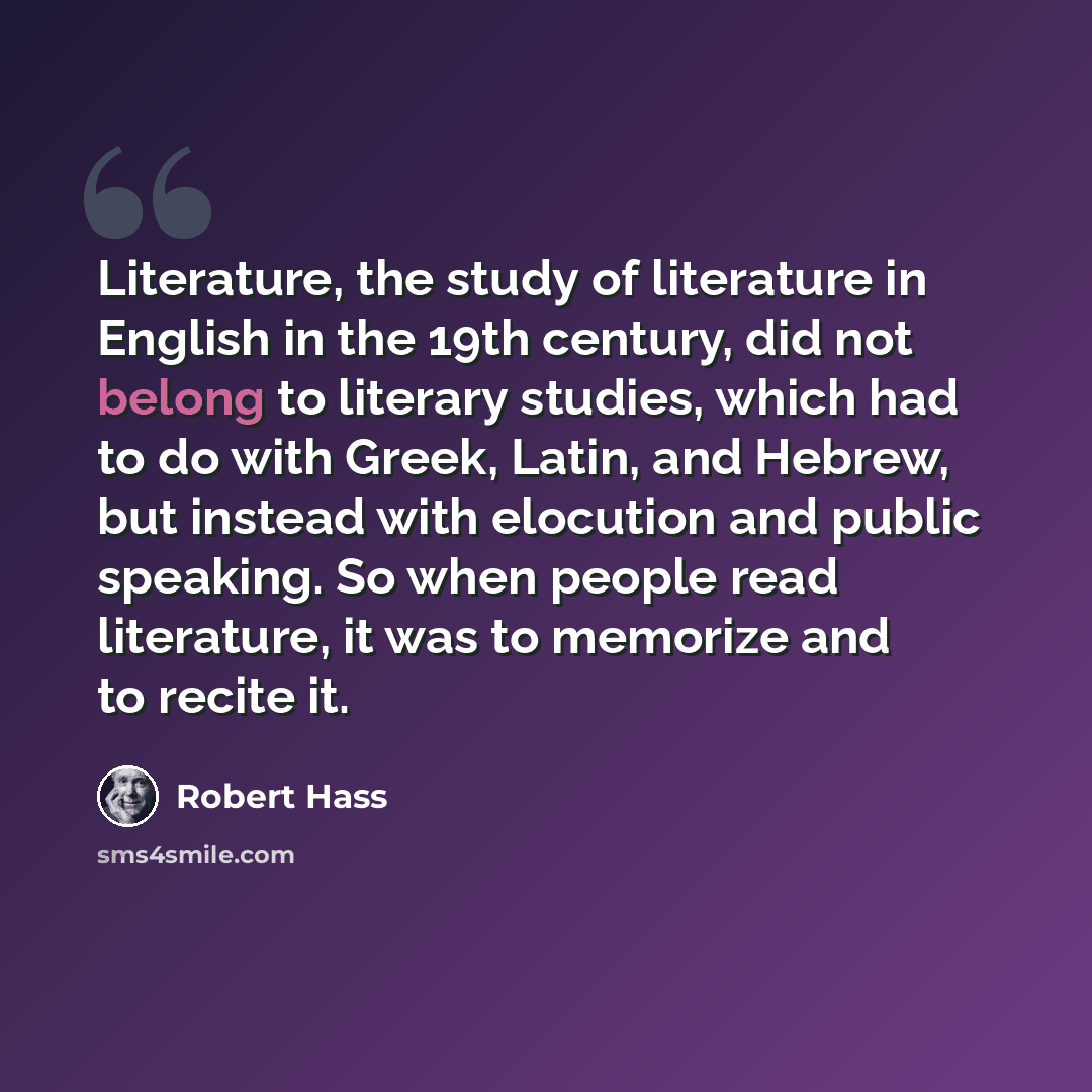 “Literature, the study of literature in English in the 19th century, did not belong to literary studies, which had to do with Greek, Latin, and Hebrew, but instead with elocution and public speaking. So when people read literature, it was to memorize and to recite it.” quote by Robert Hass