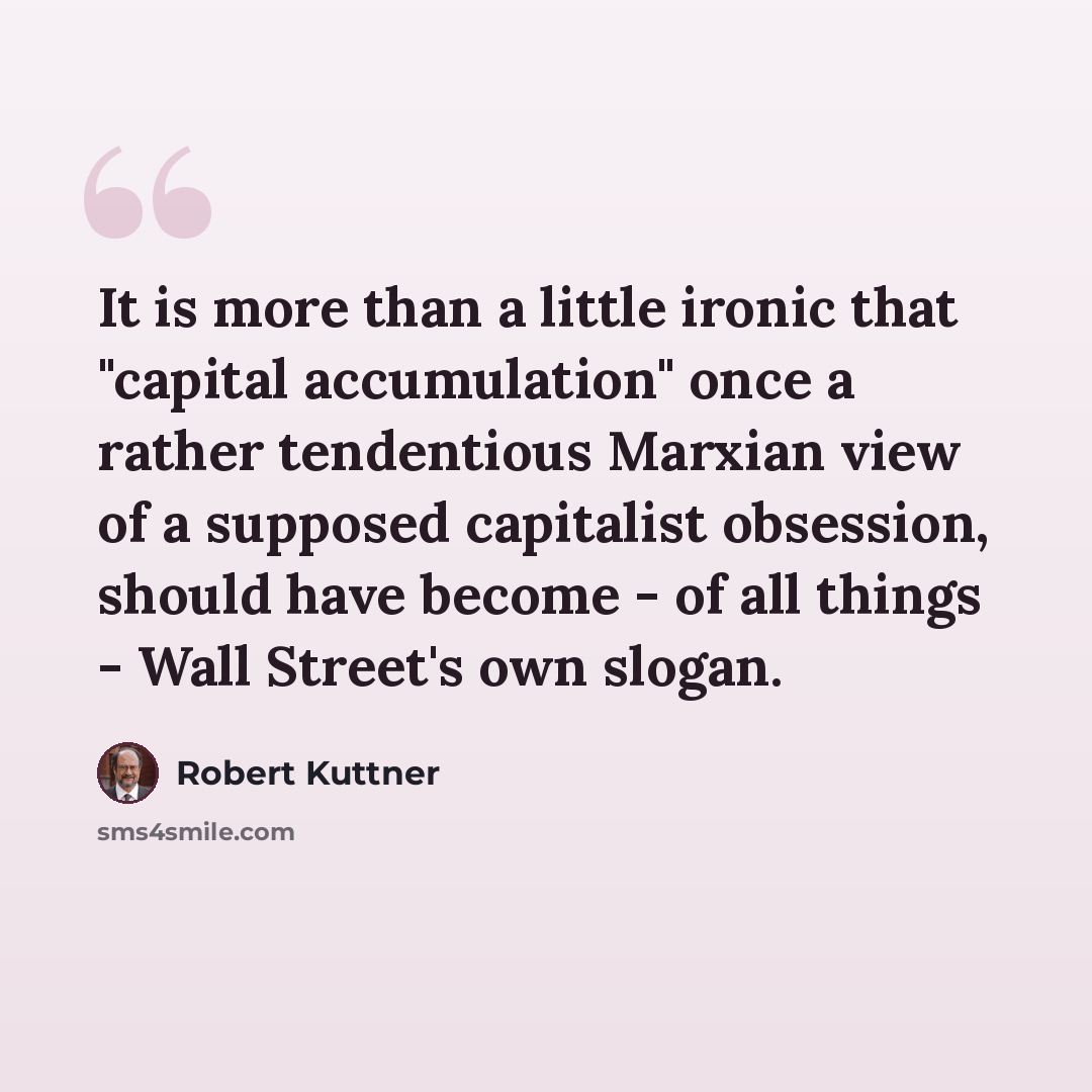 “It is more than a little ironic that "capital accumulation" once a rather tendentious Marxian view of a supposed capitalist obsession, should have become - of all things - Wall Street's own slogan.” quote by Robert Kuttner