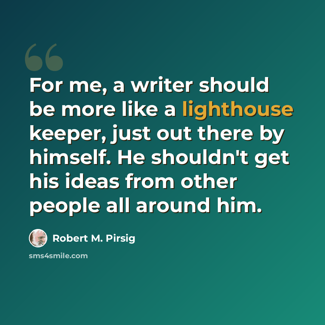 “For me, a writer should be more like a lighthouse keeper, just out there by himself. He shouldn't get his ideas from other people all around him.” quote by Robert M. Pirsig