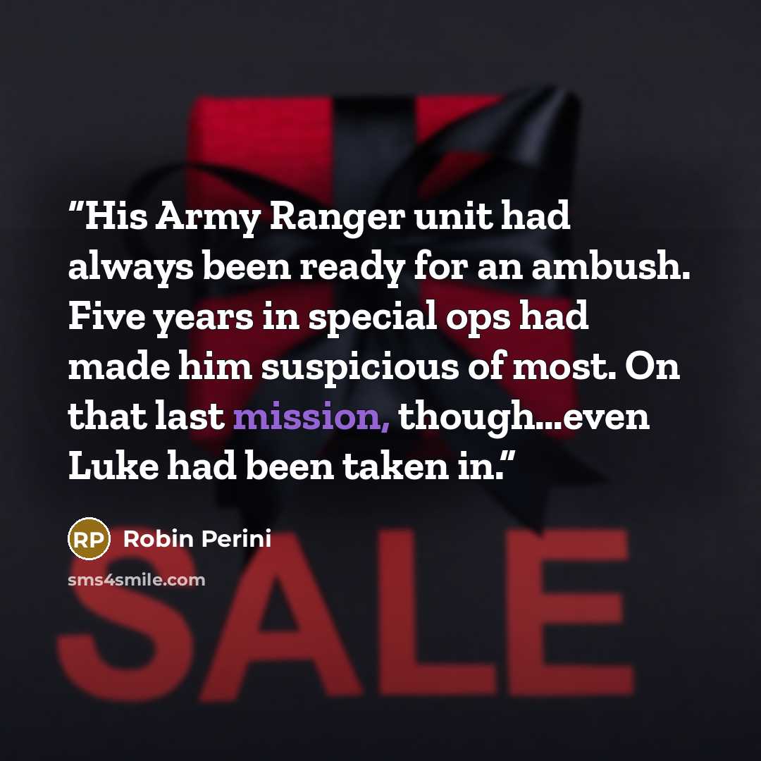 “His Army Ranger unit had always been ready for an ambush. Five years in special ops had made him suspicious of most. On that last mission, though…even Luke had been taken in.” quote by Robin Perini