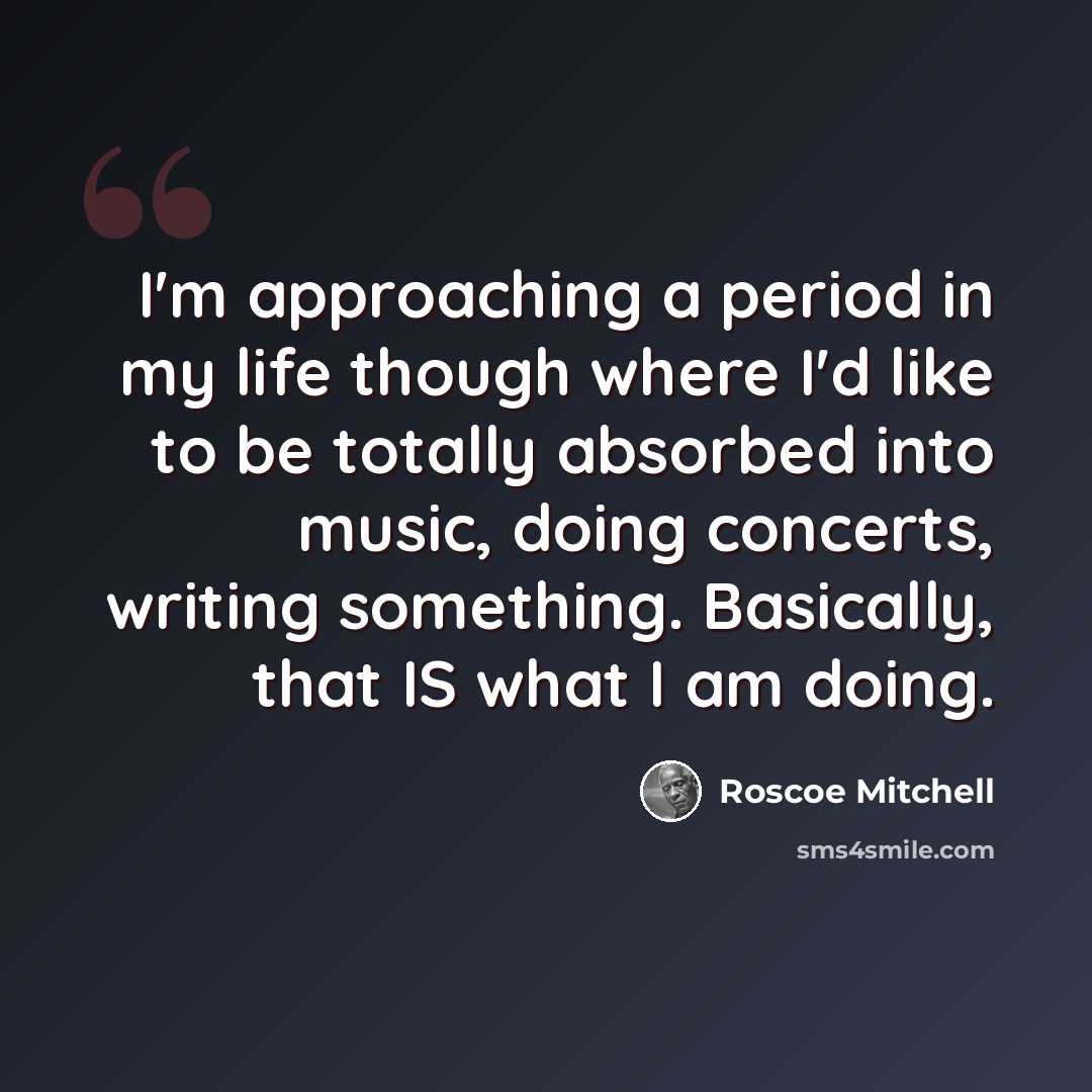 “I'm approaching a period in my life though where I'd like to be totally absorbed into music, doing concerts, writing something. Basically, that IS what I am doing.” quote by Roscoe Mitchell