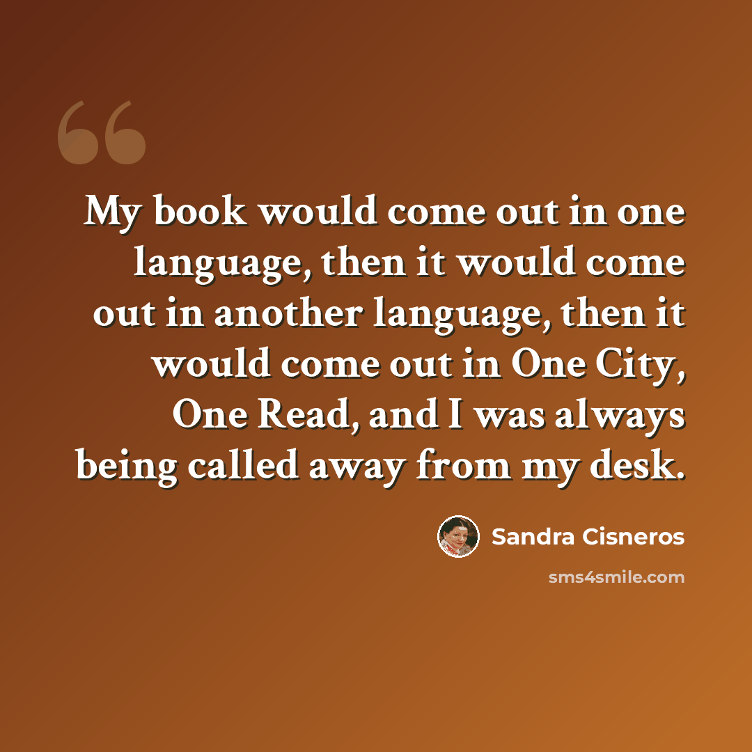 “My book would come out in one language, then it would come out in another language, then it would come out in One City, One Read, and I was always being called away from my desk.” quote by Sandra Cisneros