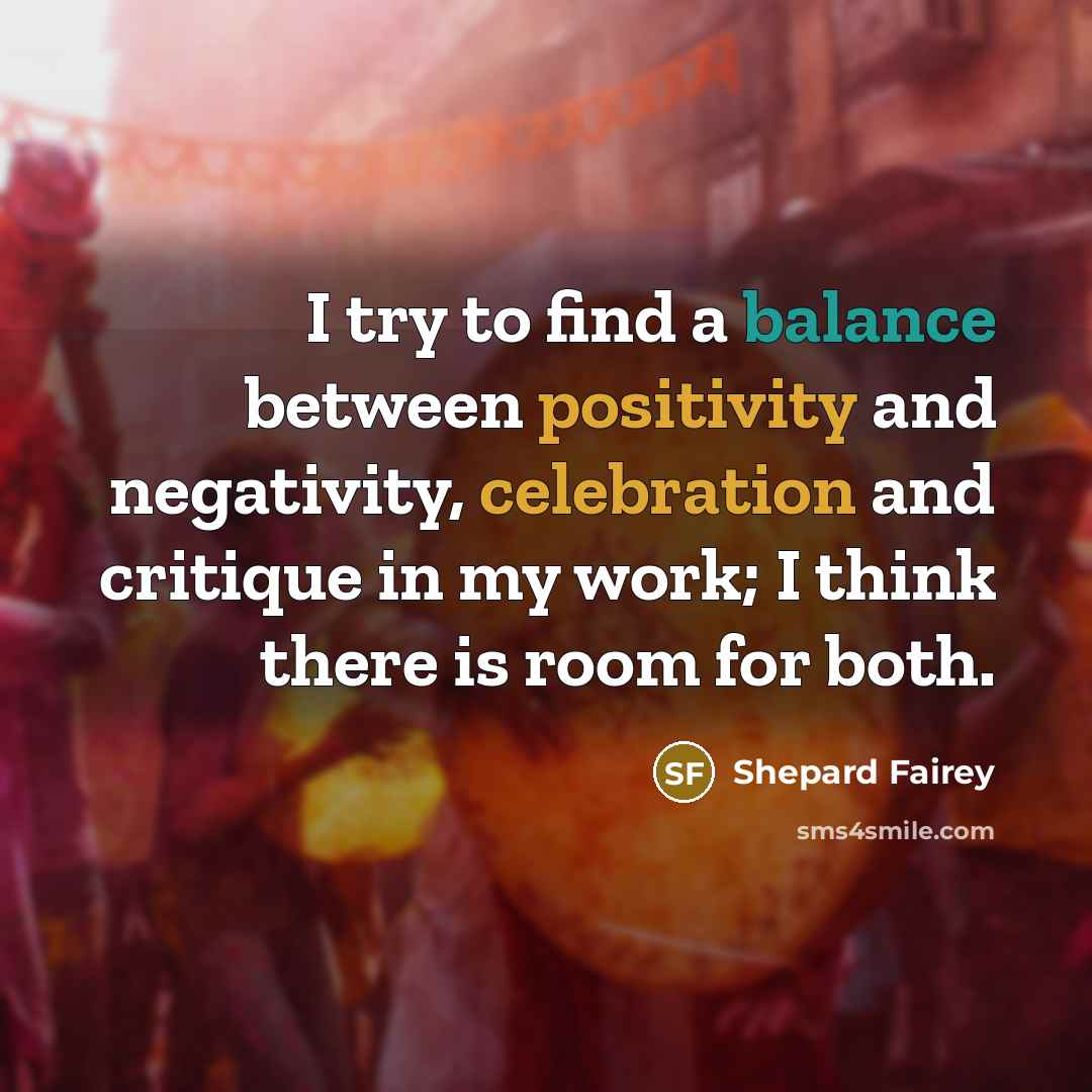 “I try to find a balance between positivity and negativity, celebration and critique in my work; I think there is room for both.” quote by Shepard Fairey