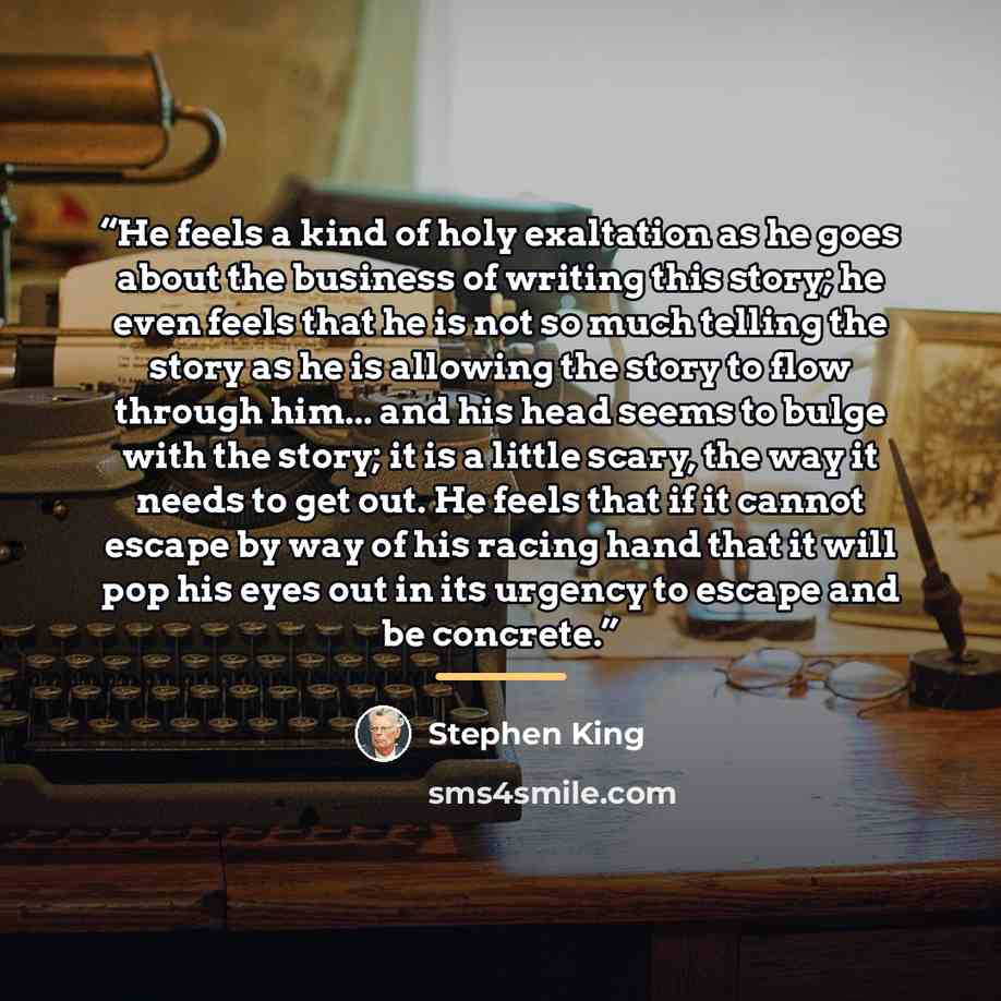“He feels a kind of holy exaltation as he goes about the business of writing this story; he even feels that he is not so much telling the story as he is allowing the story to flow through him... and his head seems to bulge with the story; it is a little scary, the way it needs to get out. He feels…” quote by Stephen King