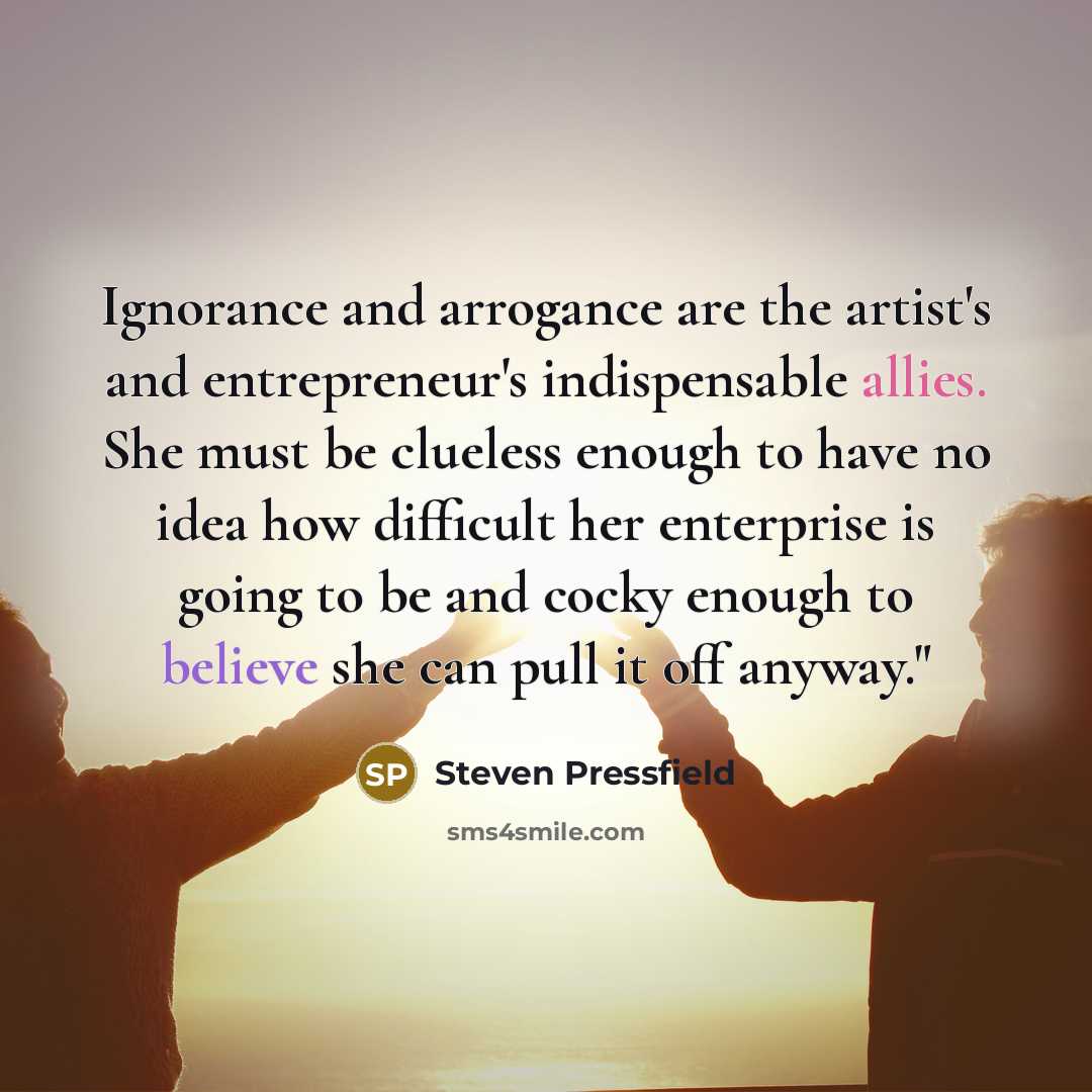 “Ignorance and arrogance are the artist's and entrepreneur's indispensable allies. She must be clueless enough to have no idea how difficult her enterprise is going to be and cocky enough to believe she can pull it off anyway."” quote by Steven Pressfield