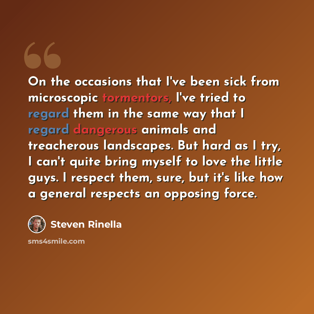 “On the occasions that I've been sick from microscopic tormentors, I've tried to regard them in the same way that I regard dangerous animals and treacherous landscapes. But hard as I try, I can't quite bring myself to love the little guys. I respect them, sure, but it's like how a general respects…” quote by Steven Rinella