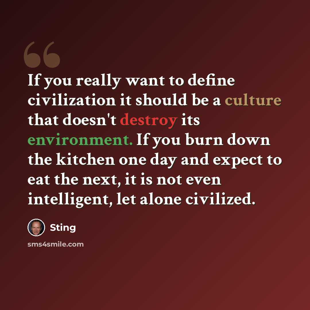 “If you really want to define civilization it should be a culture that doesn't destroy its environment. If you burn down the kitchen one day and expect to eat the next, it is not even intelligent, let alone civilized.” quote by Sting