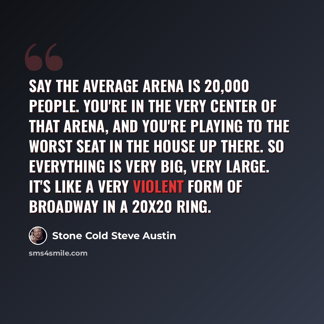 “Say the average arena is 20,000 people. You're in the very center of that arena, and you're playing to the worst seat in the house up there. So everything is very big, very large. It's like a very violent form of Broadway in a 20x20 ring.” quote by Stone Cold Steve Austin