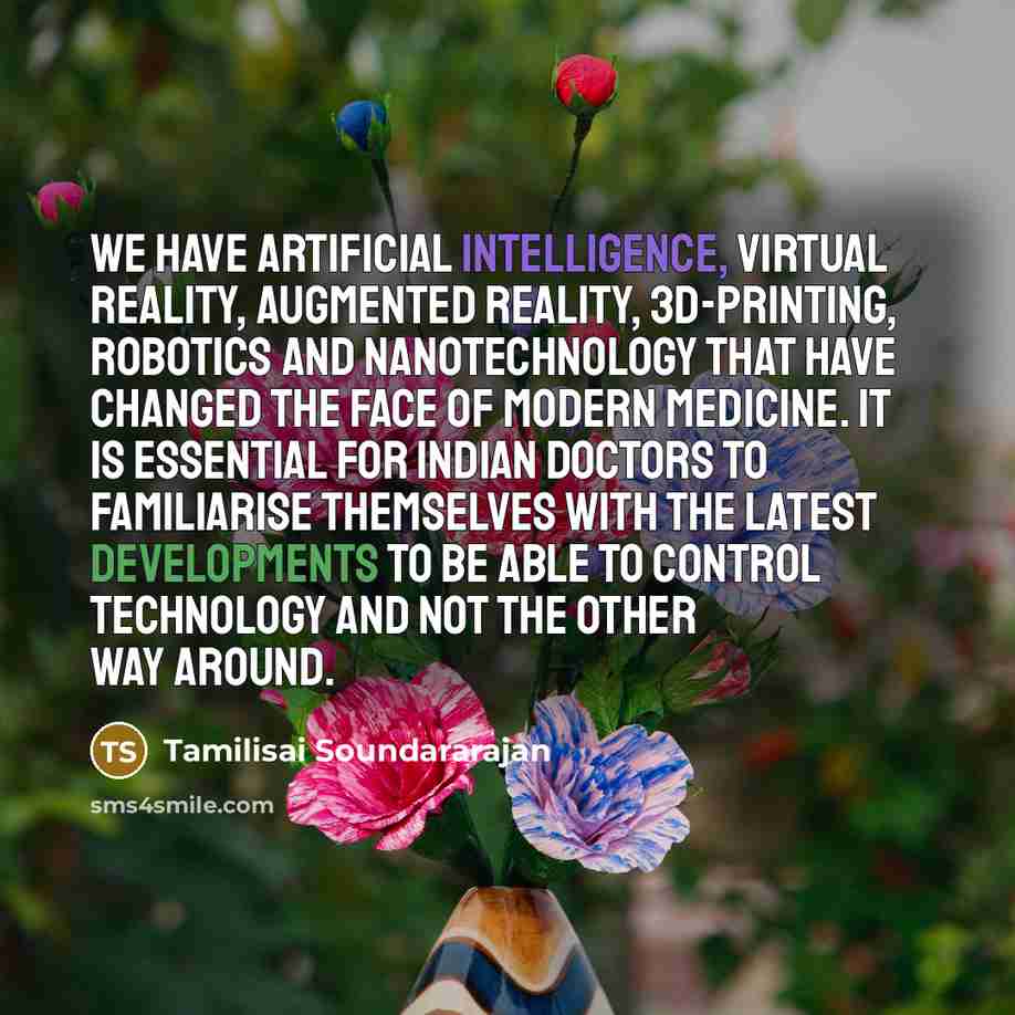 “We have artificial intelligence, virtual reality, augmented reality, 3D-printing, robotics and nanotechnology that have changed the face of modern medicine. It is essential for Indian doctors to familiarise themselves with the latest developments to be able to control technology and not the other…” quote by Tamilisai Soundararajan