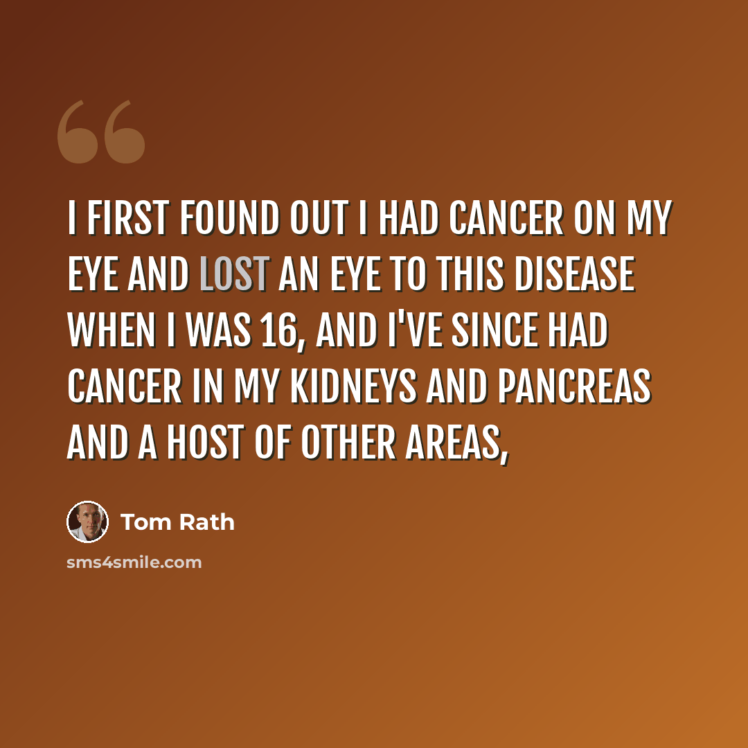 “I first found out I had cancer on my eye and lost an eye to this disease when I was 16, and I've since had cancer in my kidneys and pancreas and a host of other areas,” quote by Tom Rath