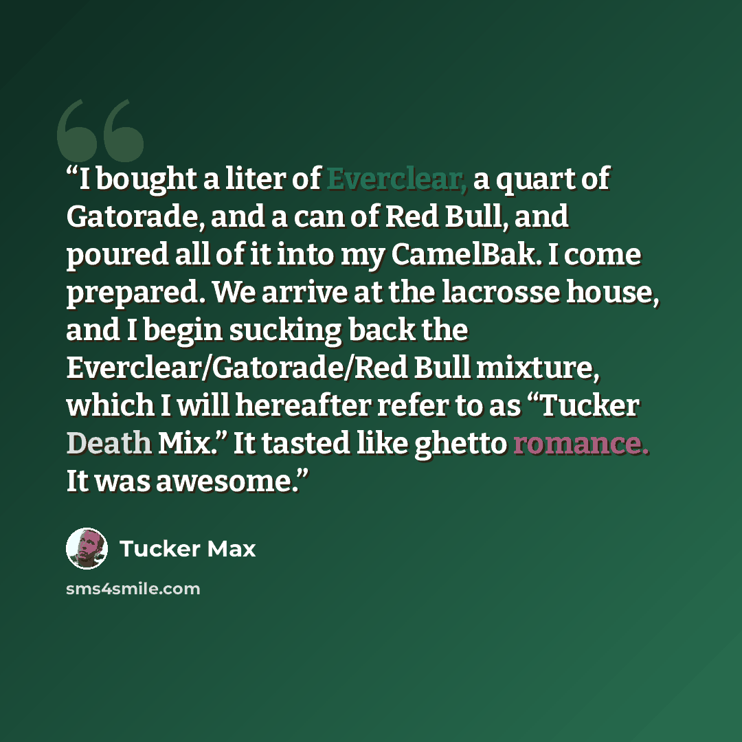“I bought a liter of Everclear, a quart of Gatorade, and a can of Red Bull, and poured all of it into my CamelBak. I come prepared. We arrive at the lacrosse house, and I begin sucking back the Everclear/Gatorade/Red Bull mixture, which I will hereafter refer to as “Tucker Death Mix.” It tasted…” quote by Tucker Max