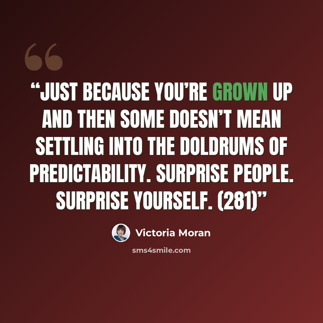 “Just because you’re grown up and then some doesn’t mean settling into the doldrums of predictability. Surprise people. Surprise yourself. (281)” quote by Victoria Moran