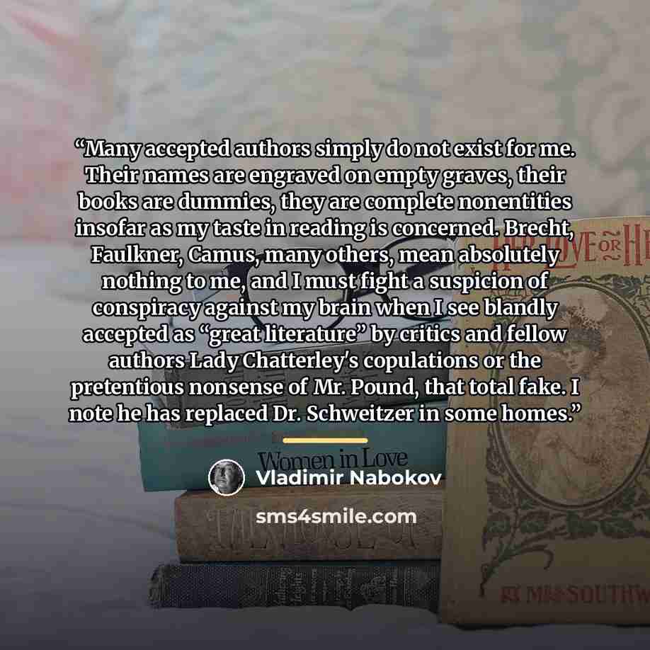 “Many accepted authors simply do not exist for me. Their names are engraved on empty graves, their books are dummies, they are complete nonentities insofar as my taste in reading is concerned. Brecht, Faulkner, Camus, many others, mean absolutely nothing to me, and I must fight a suspicion of…” quote by Vladimir Nabokov
